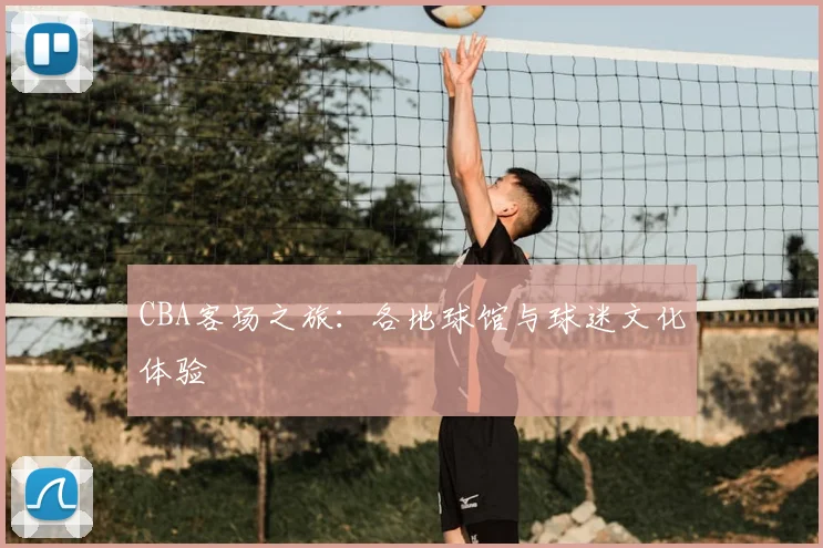 CBA客场之旅:各地球馆与球迷文化体验