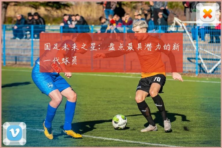 国足未来之星：盘点最具潜力的新一代球员