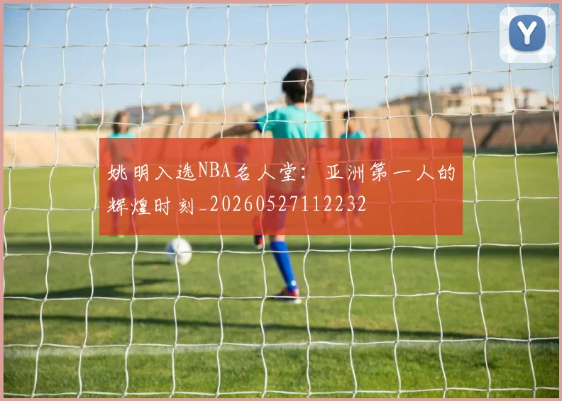 姚明入选NBA名人堂：亚洲第一人的辉煌时刻_20260527112232