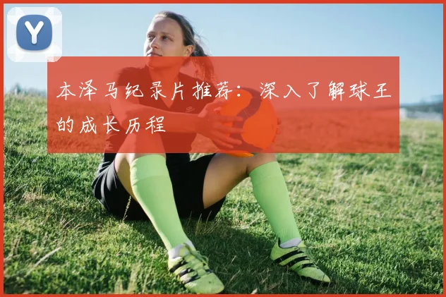 本泽马纪录片推荐：深入了解球王的成长历程