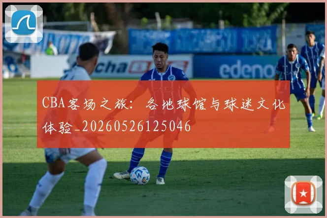 CBA客场之旅：各地球馆与球迷文化体验_20260526125046