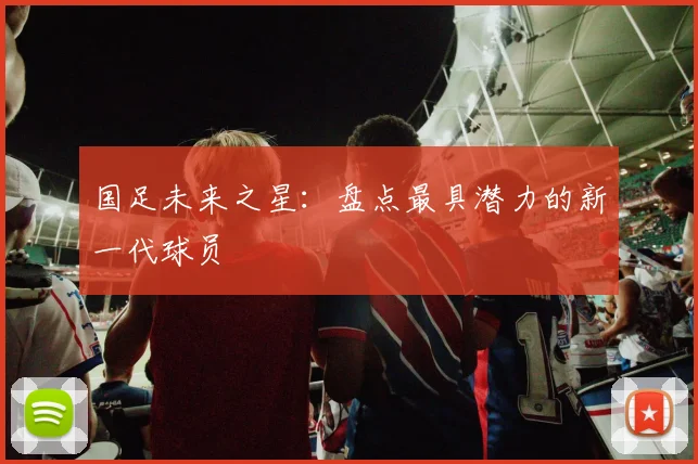国足未来之星:盘点最具潜力的新一代球员