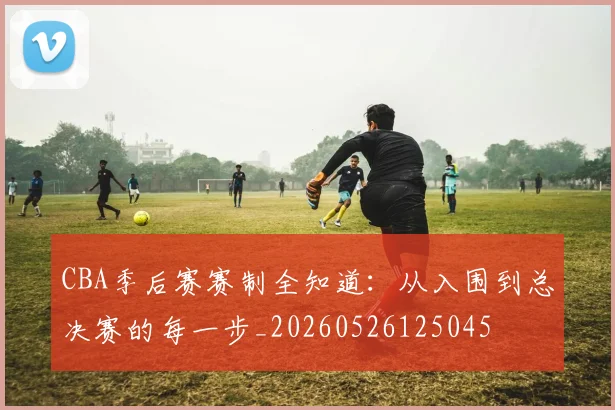 CBA季后赛赛制全知道：从入围到总决赛的每一步_20260526125045