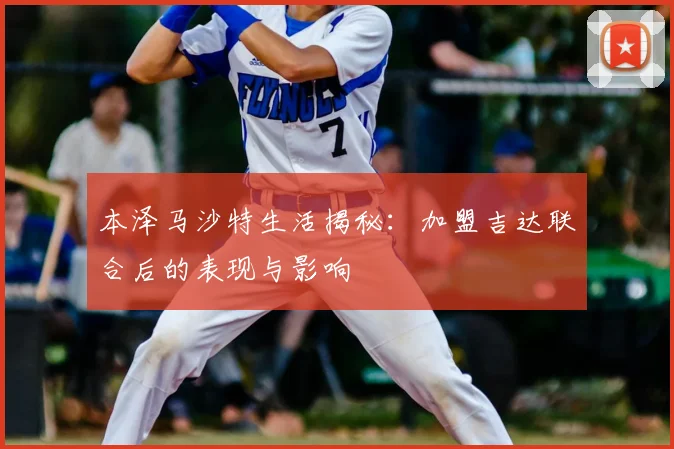 本泽马沙特生活揭秘：加盟吉达联合后的表现与影响