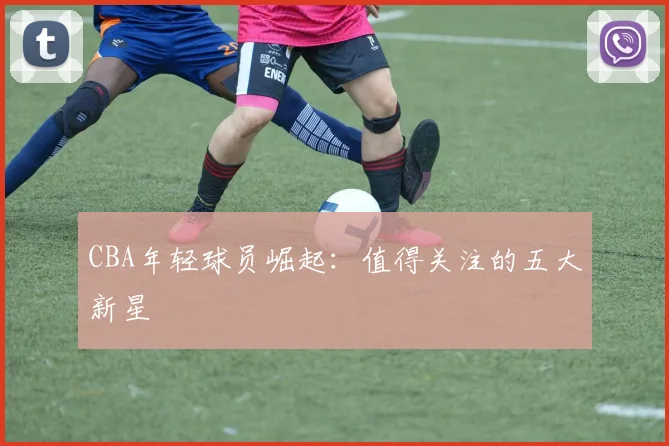 CBA年轻球员崛起：值得关注的五大新星