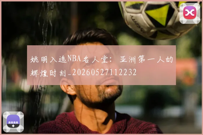 姚明入选NBA名人堂：亚洲第一人的辉煌时刻_20260527112232